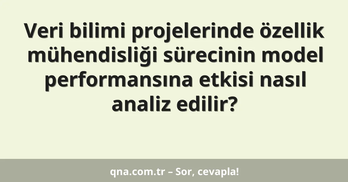 Veri bilimi projelerinde özellik mühendisliği sürecinin model performansına etkisi nasıl analiz edilir?
