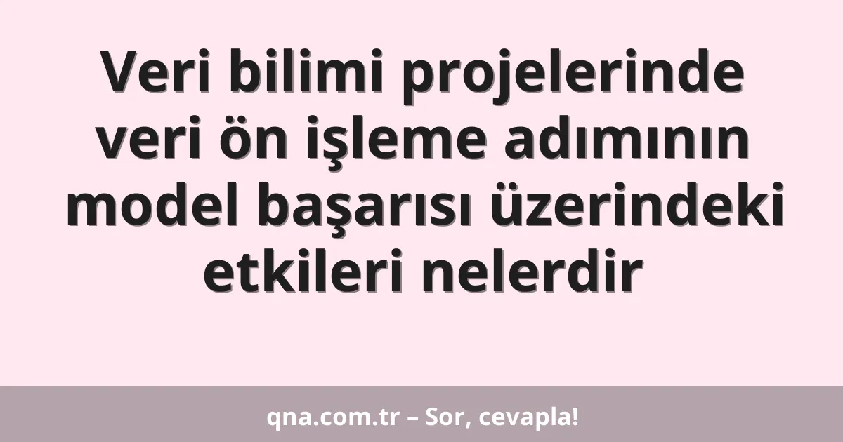 Veri bilimi projelerinde veri ön işleme adımının model başarısı üzerindeki etkileri nelerdir
