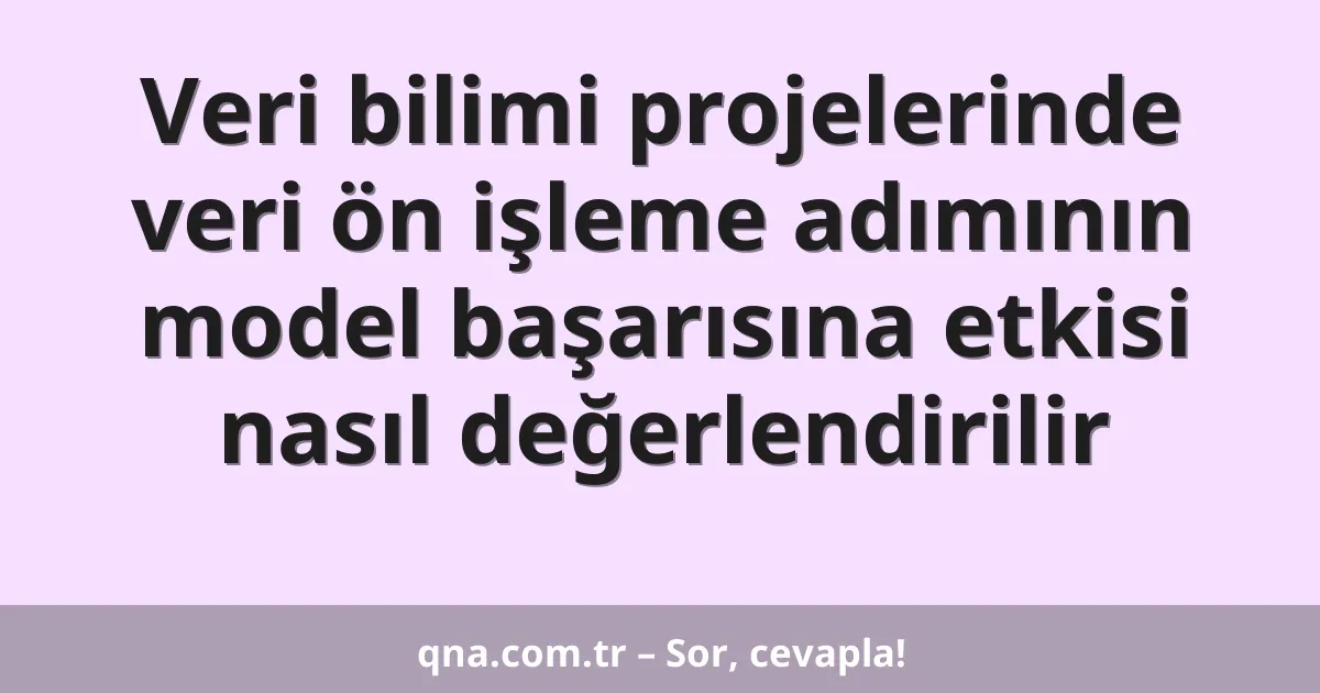 Veri bilimi projelerinde veri ön işleme adımının model başarısına etkisi nasıl değerlendirilir
