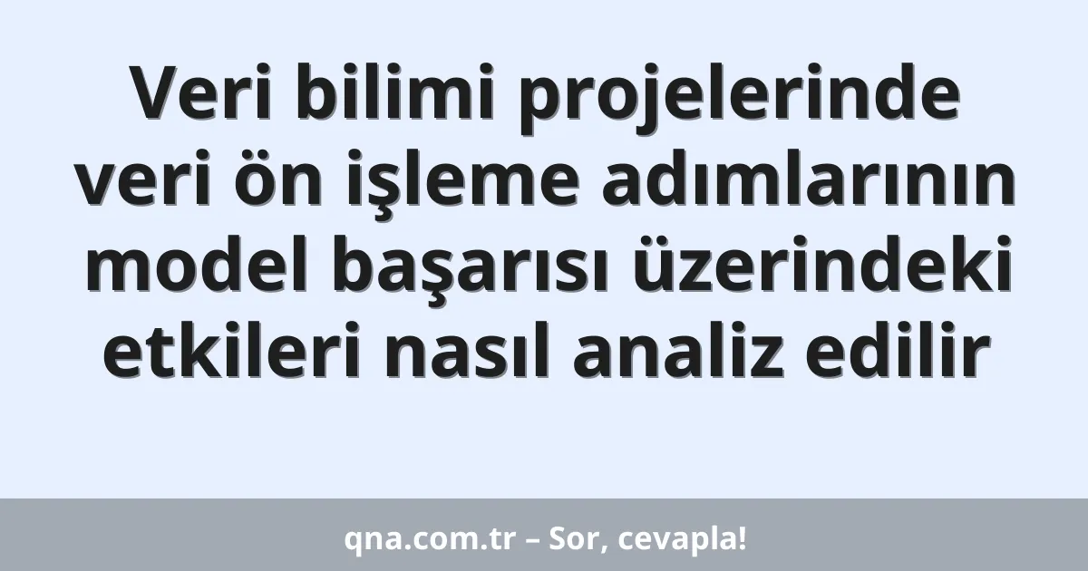 Veri bilimi projelerinde veri ön işleme adımlarının model başarısı üzerindeki etkileri nasıl analiz edilir