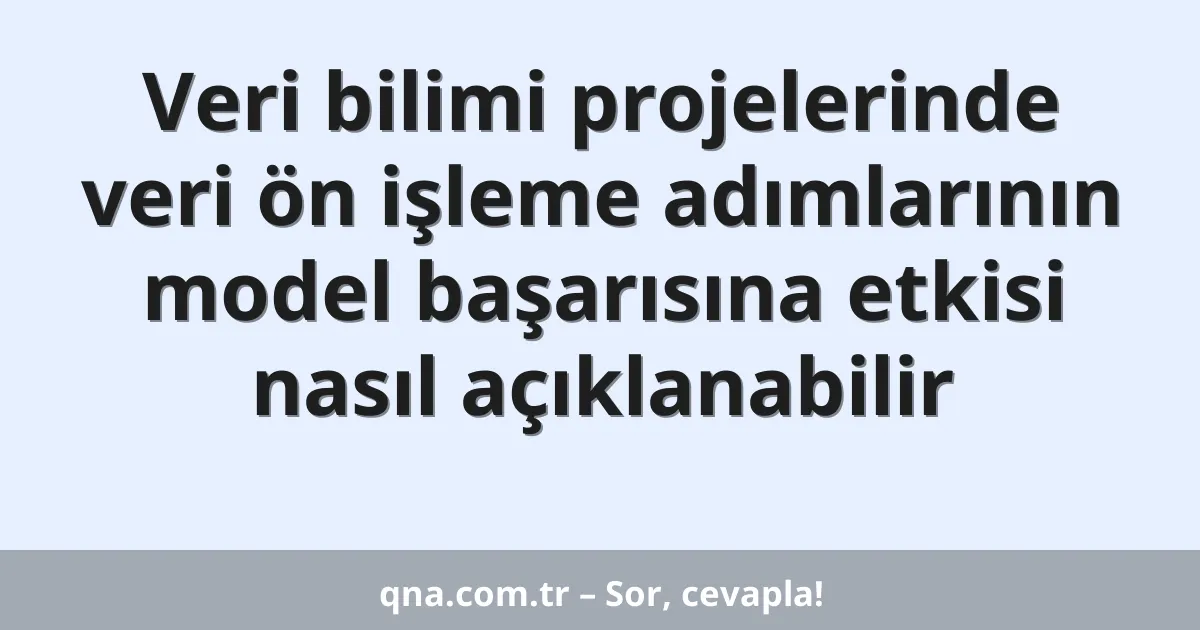 Veri bilimi projelerinde veri ön işleme adımlarının model başarısına etkisi nasıl açıklanabilir