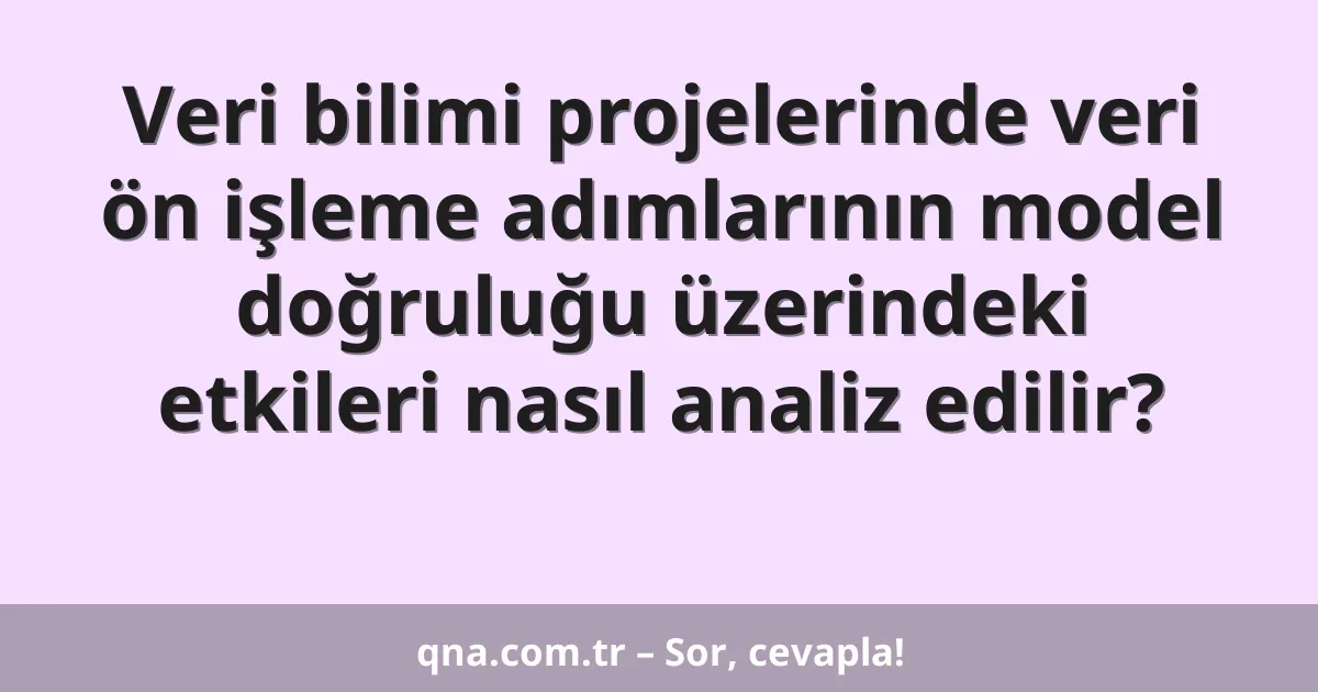 Veri bilimi projelerinde veri ön işleme adımlarının model doğruluğu üzerindeki etkileri nasıl analiz edilir?