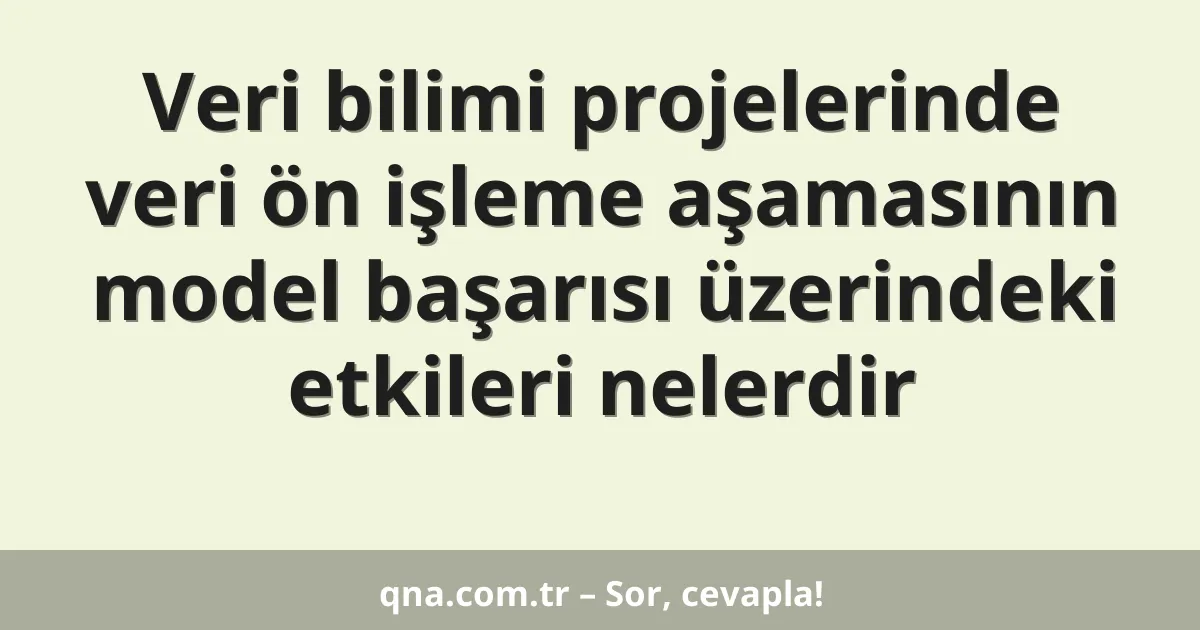 Veri bilimi projelerinde veri ön işleme aşamasının model başarısı üzerindeki etkileri nelerdir