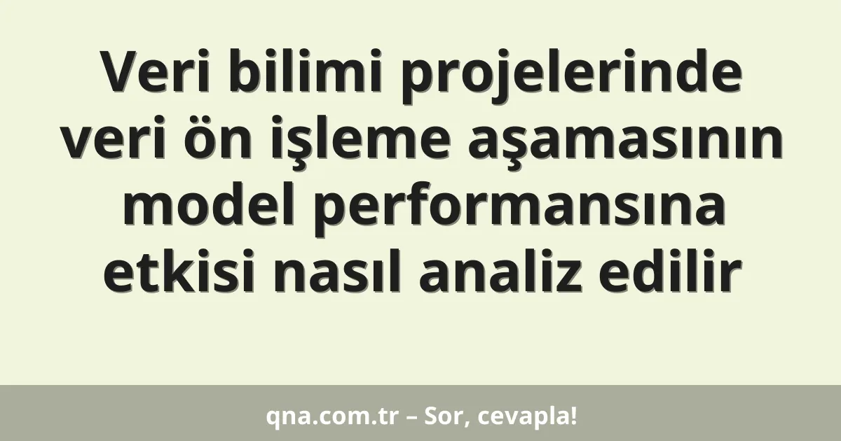 Veri bilimi projelerinde veri ön işleme aşamasının model performansına etkisi nasıl analiz edilir