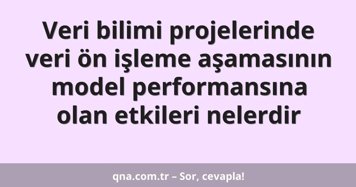 Veri bilimi projelerinde veri ön işleme aşamasının model performansına olan etkileri nelerdir