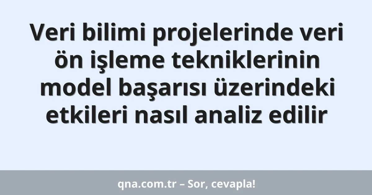 Veri bilimi projelerinde veri ön işleme tekniklerinin model başarısı üzerindeki etkileri nasıl analiz edilir