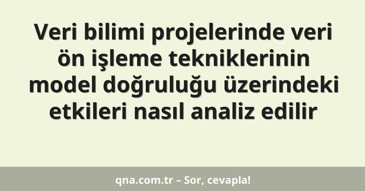 Veri bilimi projelerinde veri ön işleme tekniklerinin model doğruluğu üzerindeki etkileri nasıl analiz edilir