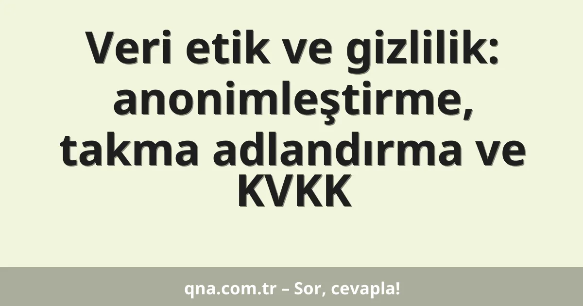 Veri etik ve gizlilik: anonimleştirme, takma adlandırma ve KVKK