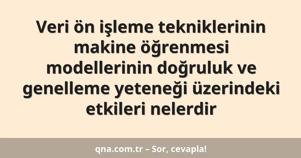 Veri ön işleme tekniklerinin makine öğrenmesi modellerinin doğruluk ve genelleme yeteneği üzerindeki etkileri nelerdir