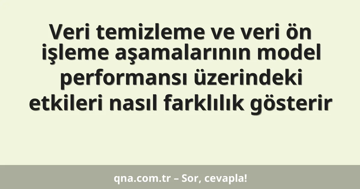 Veri temizleme ve veri ön işleme aşamalarının model performansı üzerindeki etkileri nasıl farklılık gösterir