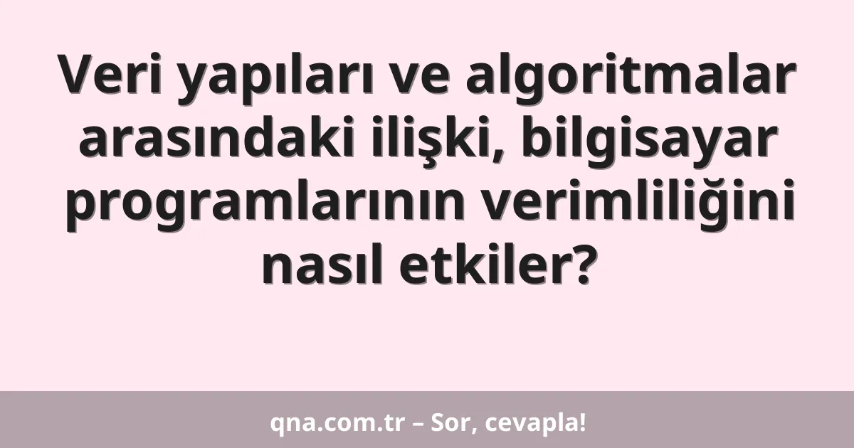 Veri yapıları ve algoritmalar arasındaki ilişki, bilgisayar programlarının verimliliğini nasıl etkiler?
