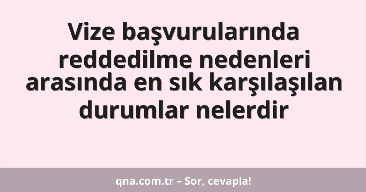 Vize başvurularında reddedilme nedenleri arasında en sık karşılaşılan durumlar nelerdir