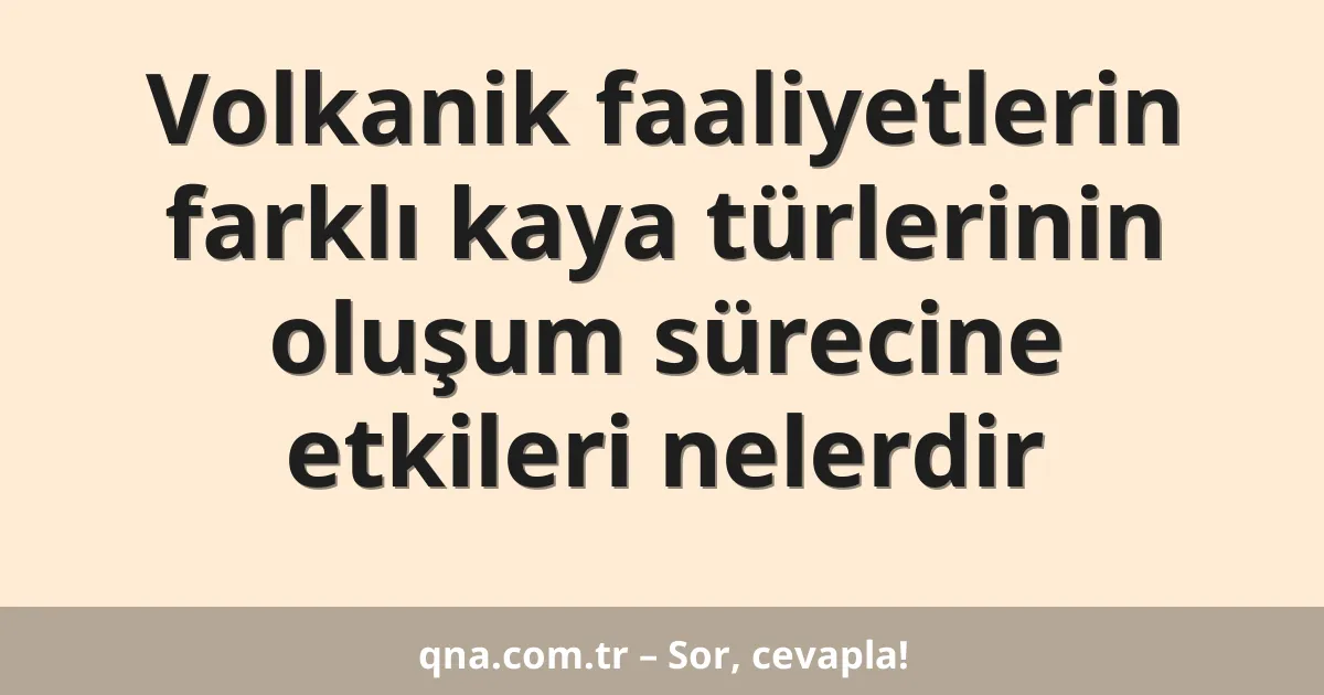 Volkanik faaliyetlerin farklı kaya türlerinin oluşum sürecine etkileri nelerdir