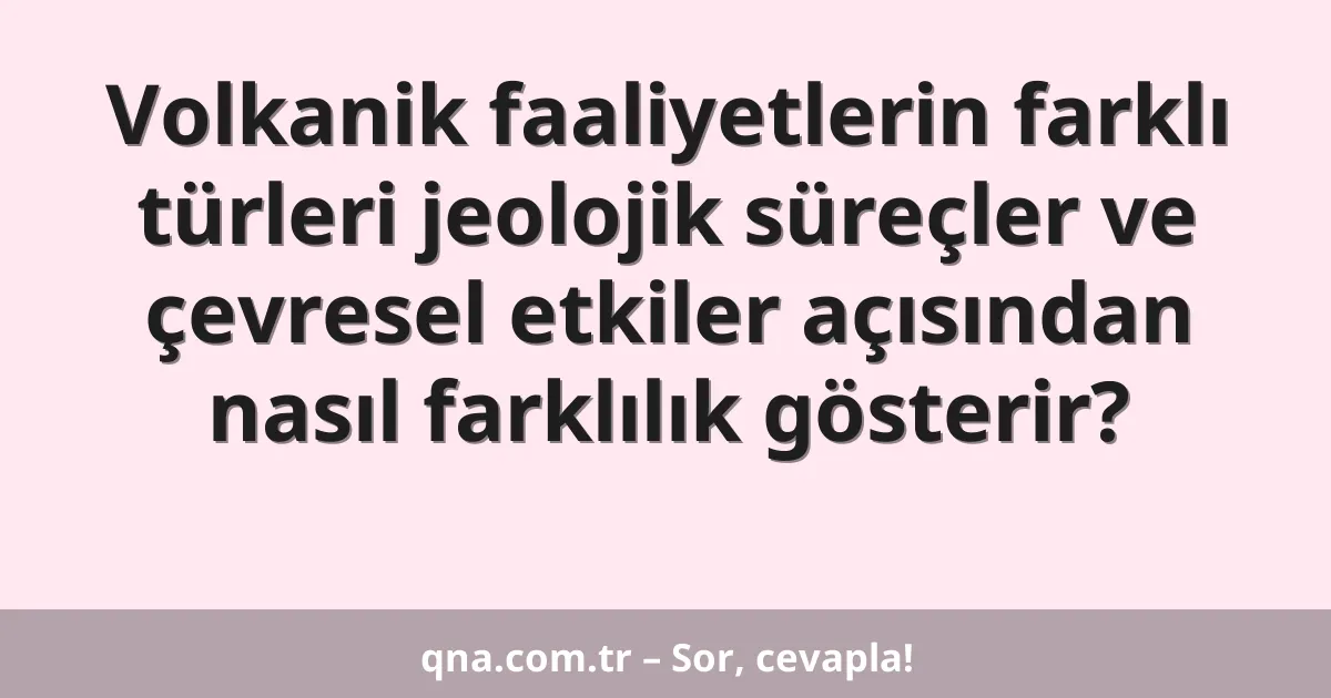 Volkanik faaliyetlerin farklı türleri jeolojik süreçler ve çevresel etkiler açısından nasıl farklılık gösterir?