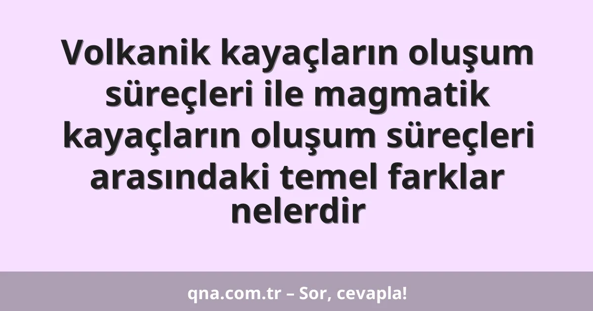 Volkanik kayaçların oluşum süreçleri ile magmatik kayaçların oluşum süreçleri arasındaki temel farklar nelerdir