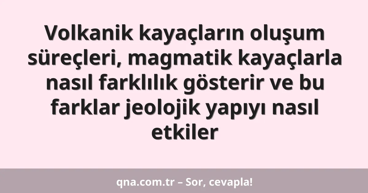 Volkanik kayaçların oluşum süreçleri, magmatik kayaçlarla nasıl farklılık gösterir ve bu farklar jeolojik yapıyı nasıl etkiler