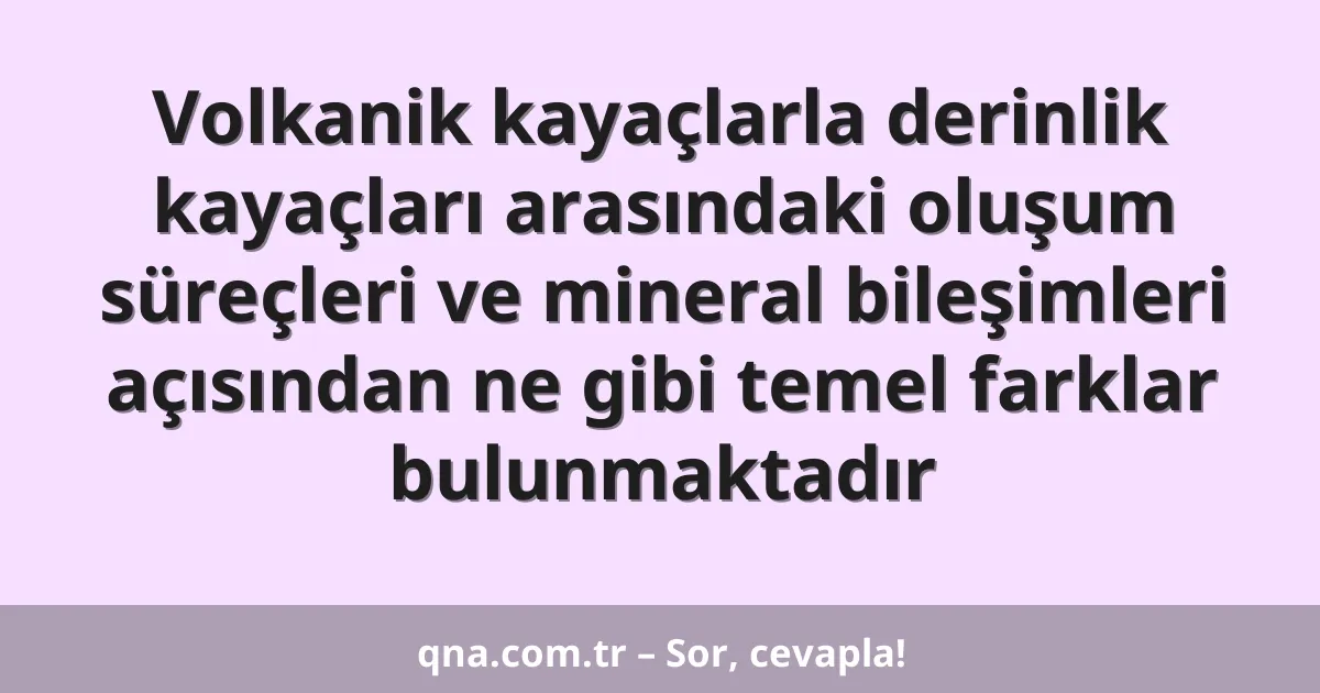 Volkanik kayaçlarla derinlik kayaçları arasındaki oluşum süreçleri ve mineral bileşimleri açısından ne gibi temel farklar bulunmaktadır