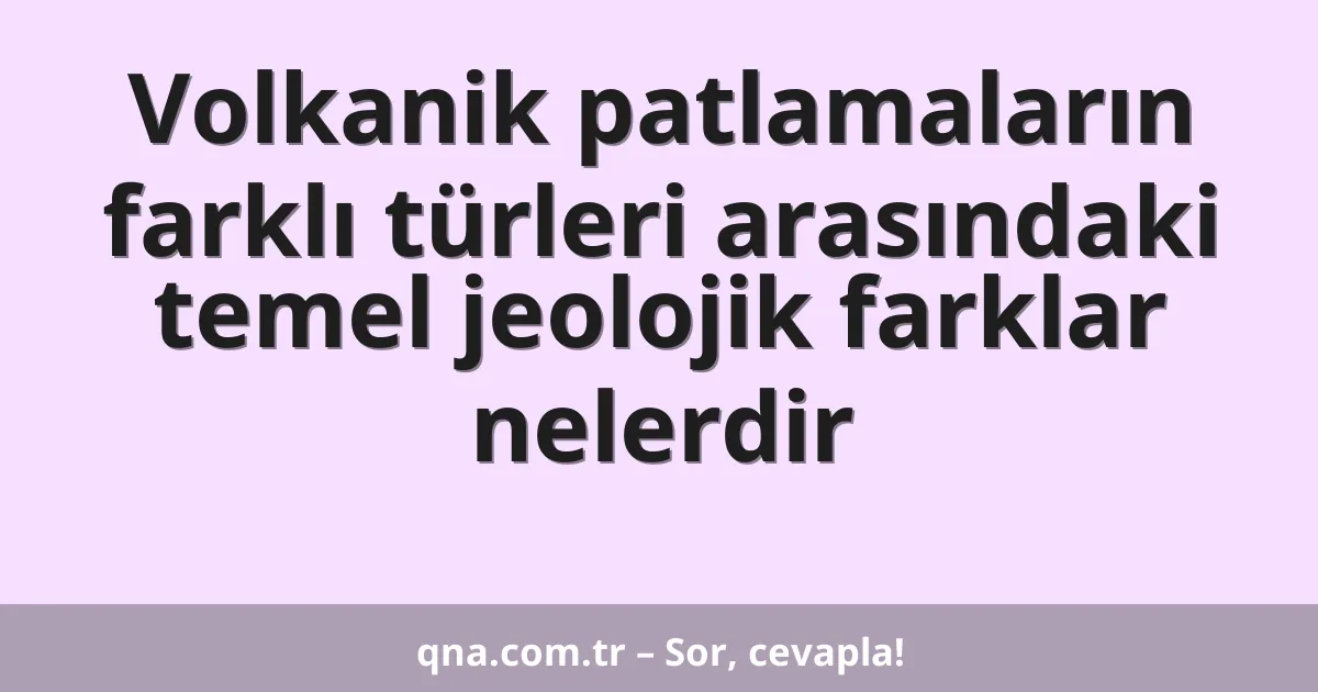 Volkanik patlamaların farklı türleri arasındaki temel jeolojik farklar nelerdir