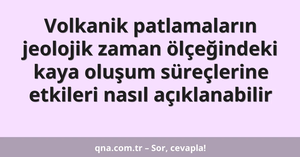 Volkanik patlamaların jeolojik zaman ölçeğindeki kaya oluşum süreçlerine etkileri nasıl açıklanabilir