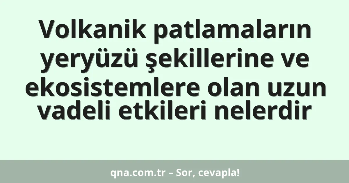Volkanik patlamaların yeryüzü şekillerine ve ekosistemlere olan uzun vadeli etkileri nelerdir