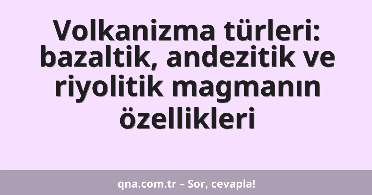Volkanizma türleri: bazaltik, andezitik ve riyolitik magmanın özellikleri