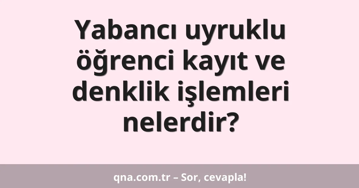 Yabancı uyruklu öğrenci kayıt ve denklik işlemleri nelerdir?