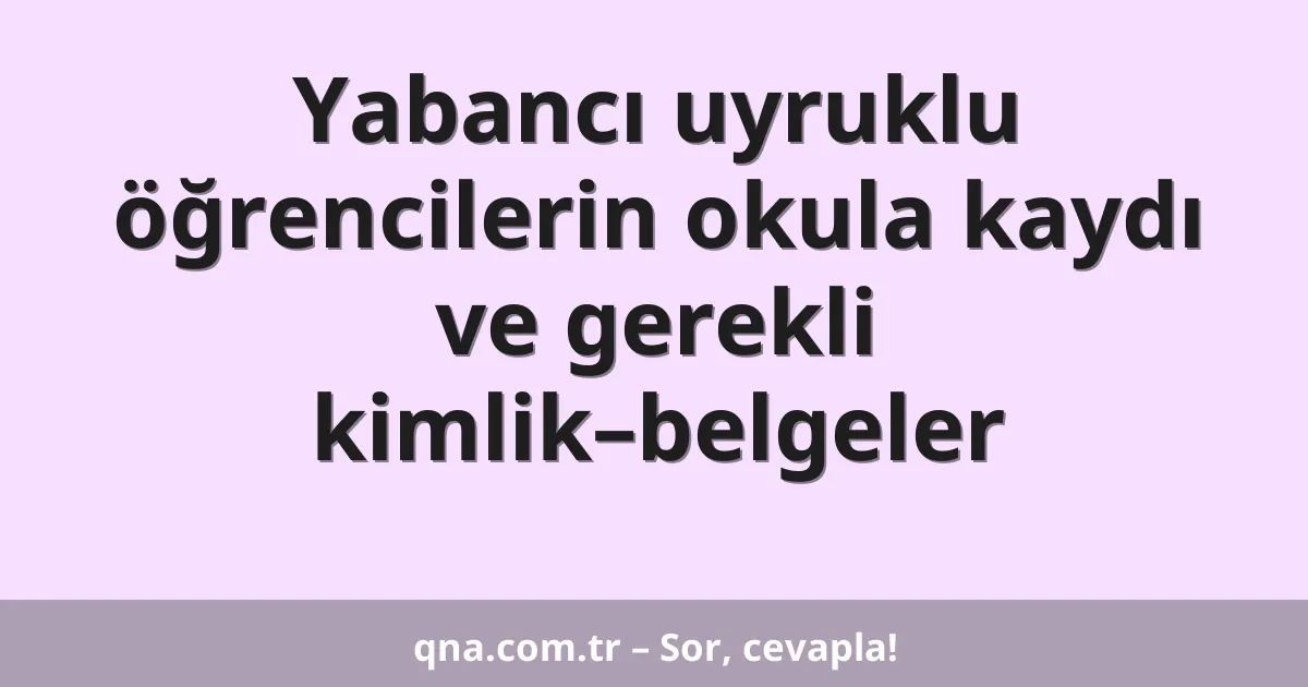 Yabancı uyruklu öğrencilerin okula kaydı ve gerekli kimlik–belgeler
