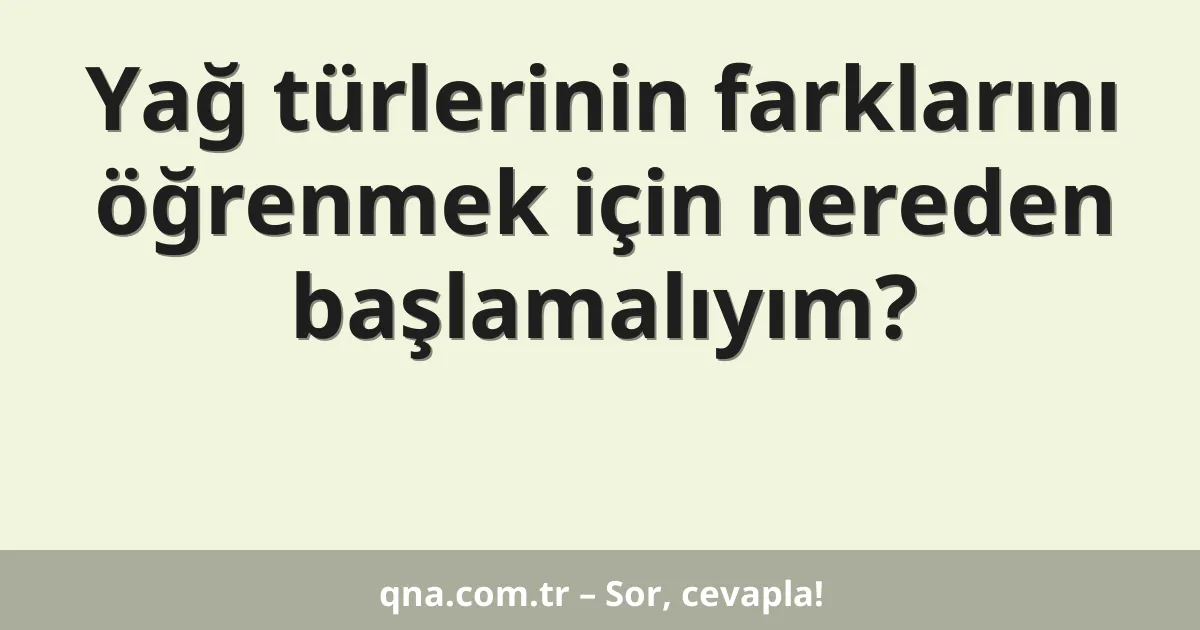Yağ türlerinin farklarını öğrenmek için nereden başlamalıyım?