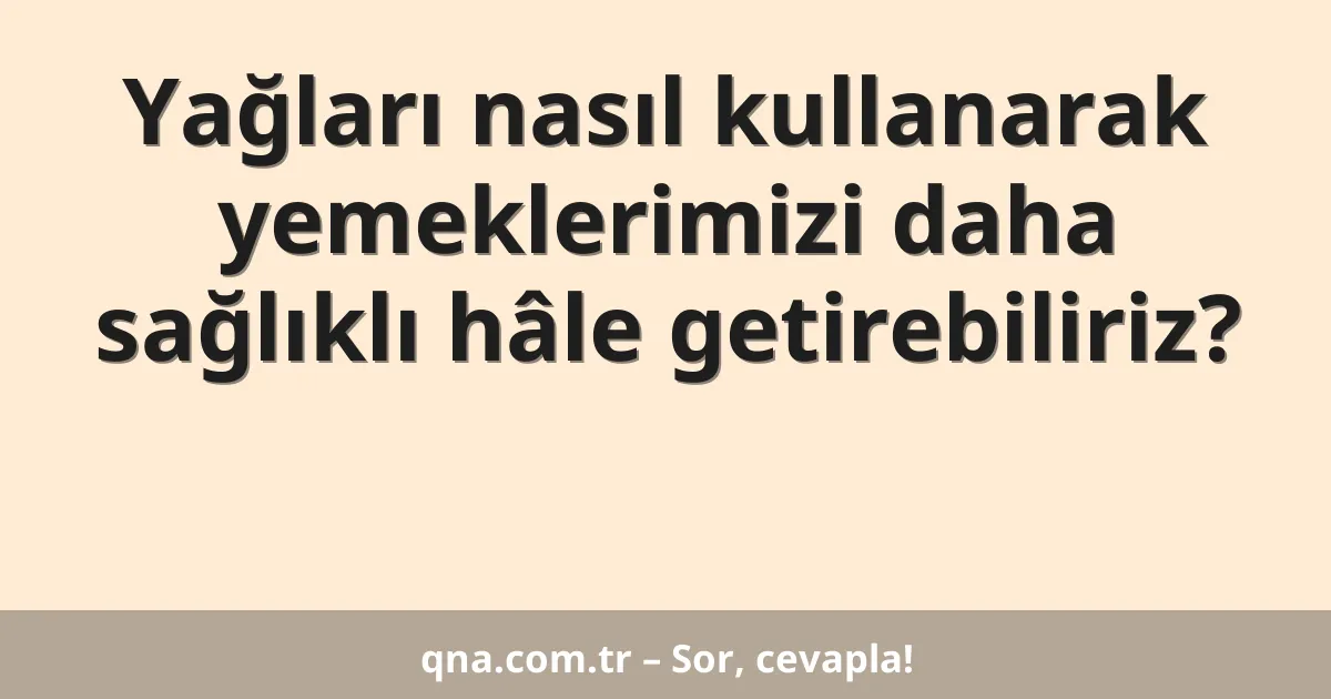Yağları nasıl kullanarak yemeklerimizi daha sağlıklı hâle getirebiliriz?