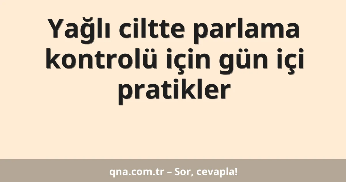 Yağlı ciltte parlama kontrolü için gün içi pratikler