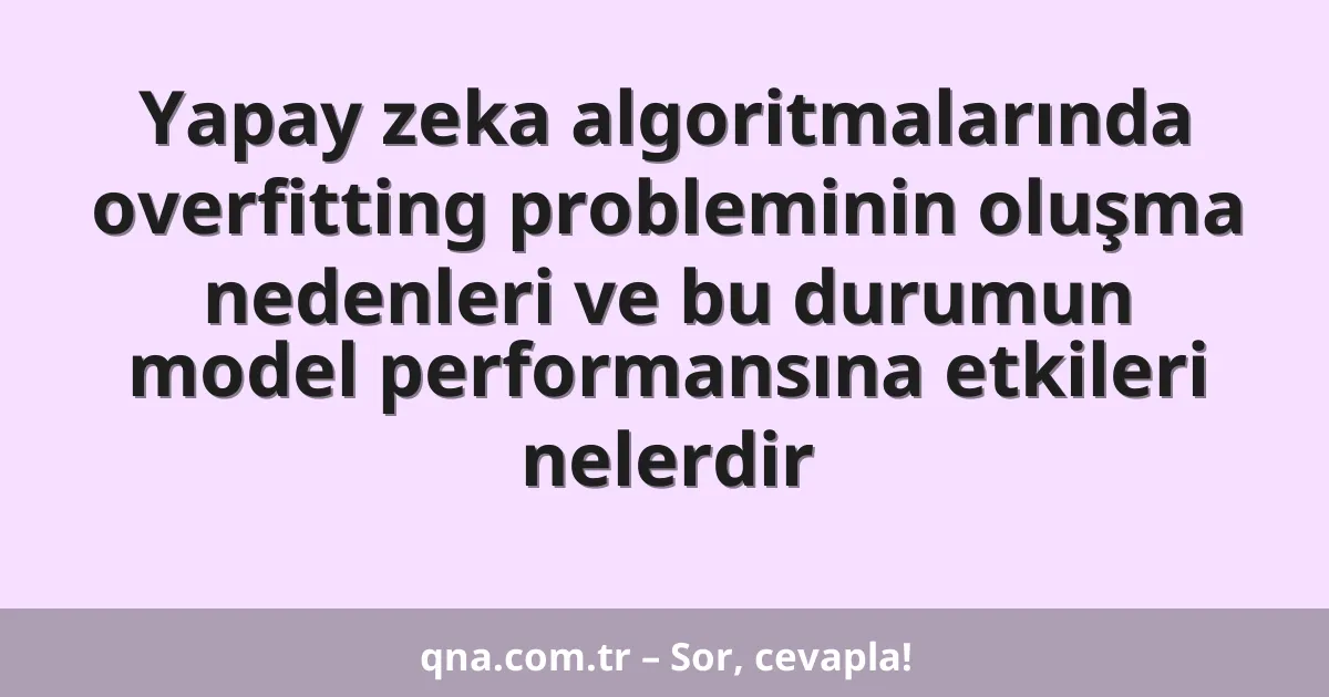 Yapay zeka algoritmalarında overfitting probleminin oluşma nedenleri ve bu durumun model performansına etkileri nelerdir