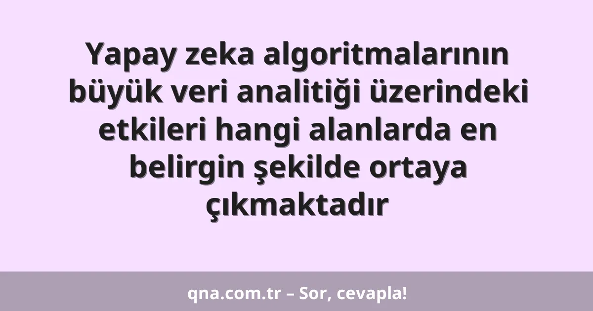 Yapay zeka algoritmalarının büyük veri analitiği üzerindeki etkileri hangi alanlarda en belirgin şekilde ortaya çıkmaktadır