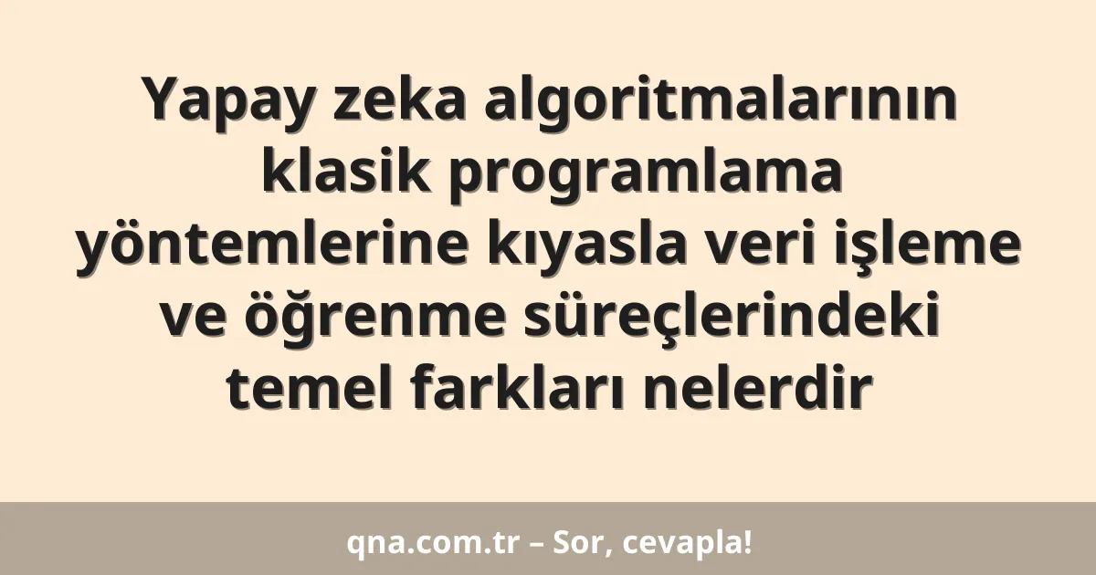 Yapay zeka algoritmalarının klasik programlama yöntemlerine kıyasla veri işleme ve öğrenme süreçlerindeki temel farkları nelerdir