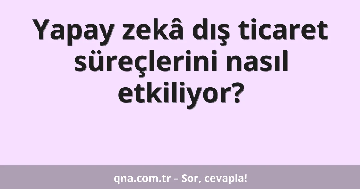Yapay zekâ dış ticaret süreçlerini nasıl etkiliyor?