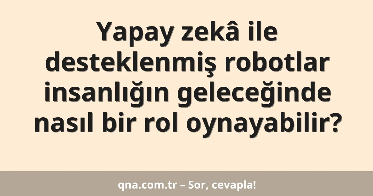 Yapay zekâ ile desteklenmiş robotlar insanlığın geleceğinde nasıl bir rol oynayabilir?