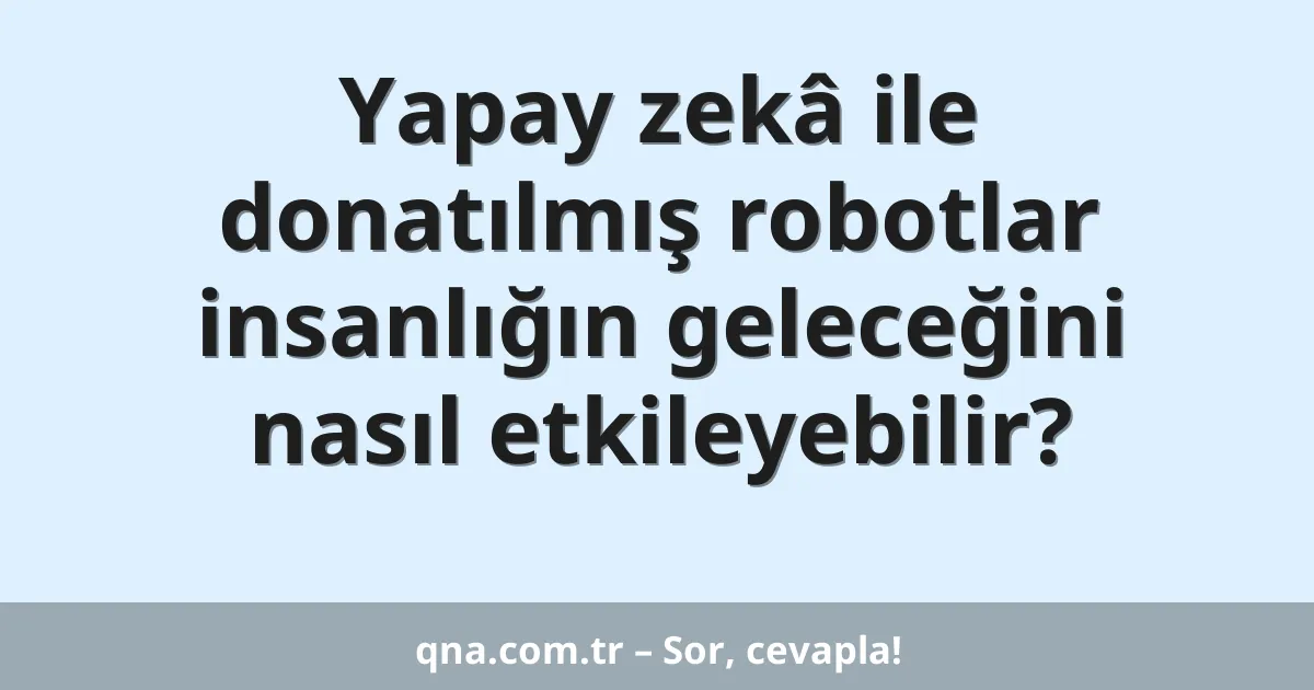Yapay zekâ ile donatılmış robotlar insanlığın geleceğini nasıl etkileyebilir?