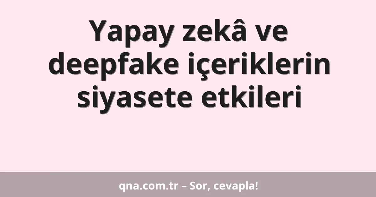 Yapay zekâ ve deepfake içeriklerin siyasete etkileri