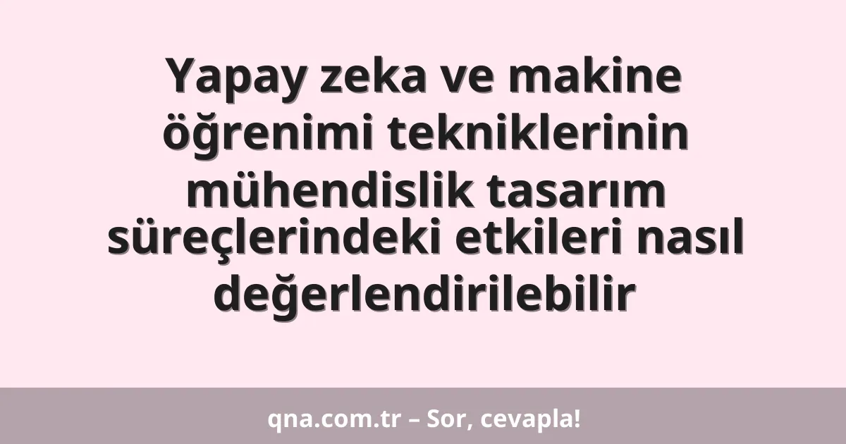Yapay zeka ve makine öğrenimi tekniklerinin mühendislik tasarım süreçlerindeki etkileri nasıl değerlendirilebilir
