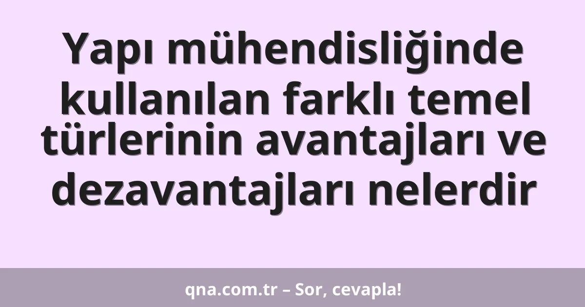 Yapı mühendisliğinde kullanılan farklı temel türlerinin avantajları ve dezavantajları nelerdir