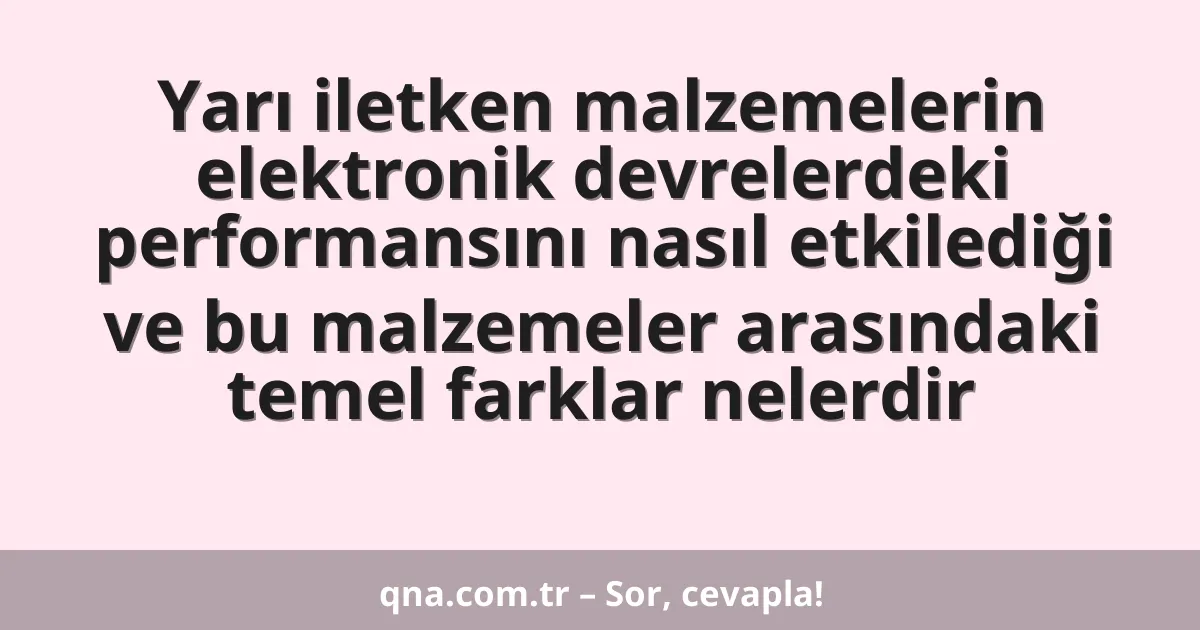 Yarı iletken malzemelerin elektronik devrelerdeki performansını nasıl etkilediği ve bu malzemeler arasındaki temel farklar nelerdir
