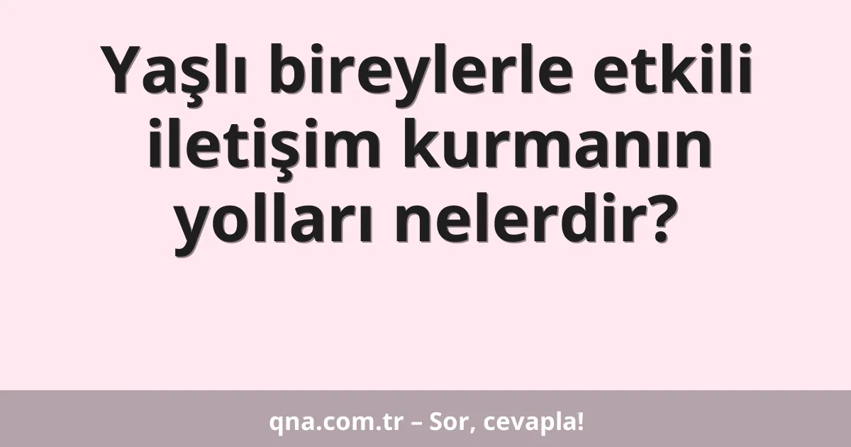 Yaşlı bireylerle etkili iletişim kurmanın yolları nelerdir?