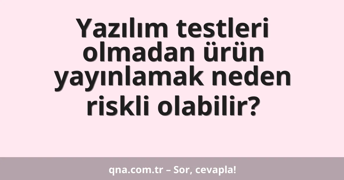Yazılım testleri olmadan ürün yayınlamak neden riskli olabilir?