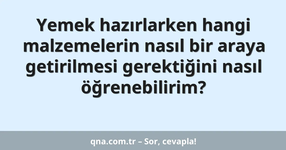 Yemek hazırlarken hangi malzemelerin nasıl bir araya getirilmesi gerektiğini nasıl öğrenebilirim?