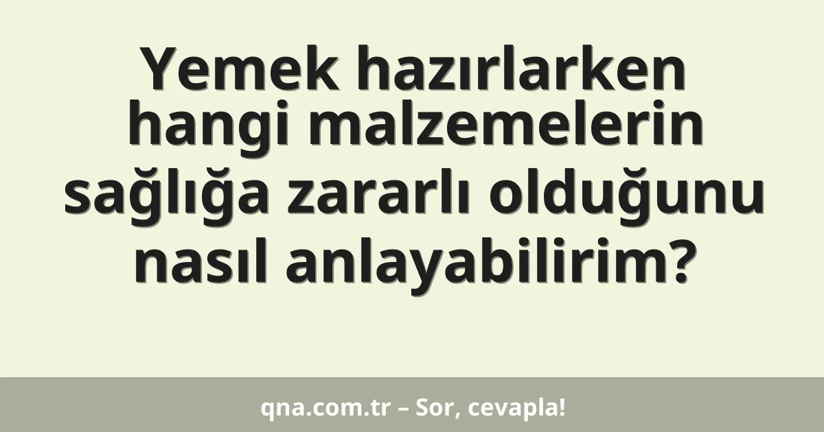 Yemek hazırlarken hangi malzemelerin sağlığa zararlı olduğunu nasıl anlayabilirim?