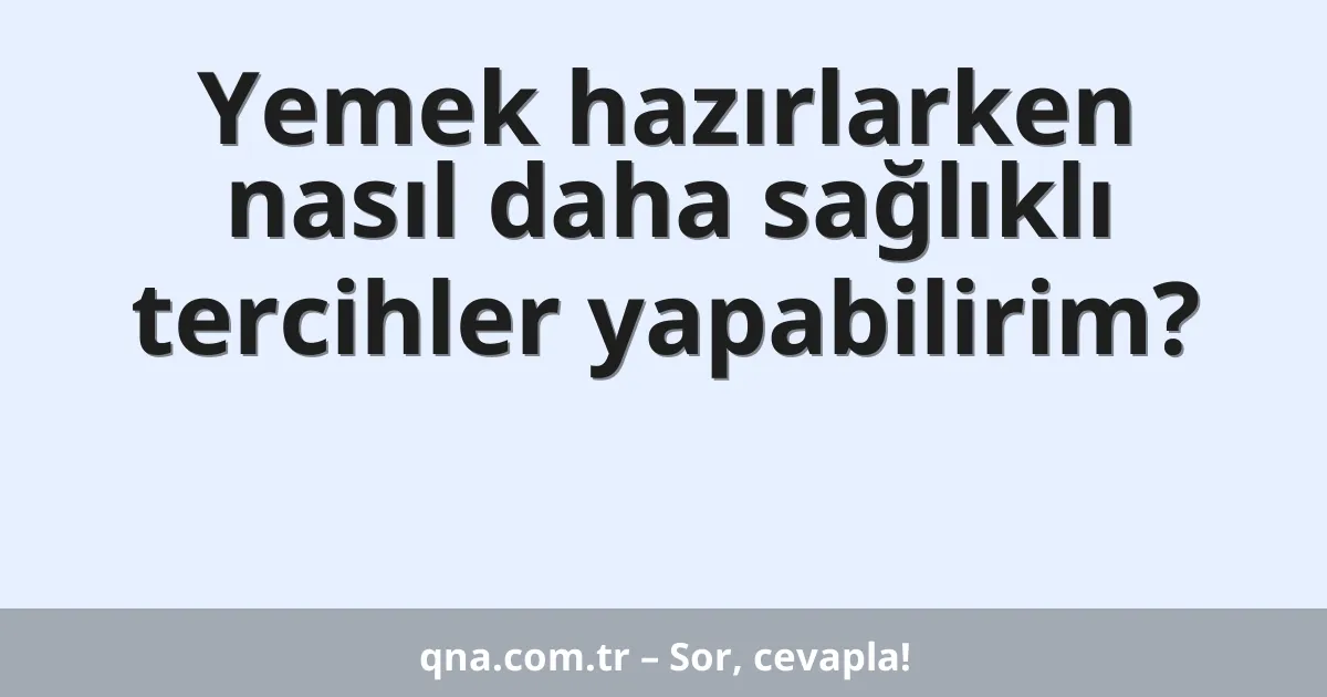 Yemek hazırlarken nasıl daha sağlıklı tercihler yapabilirim?