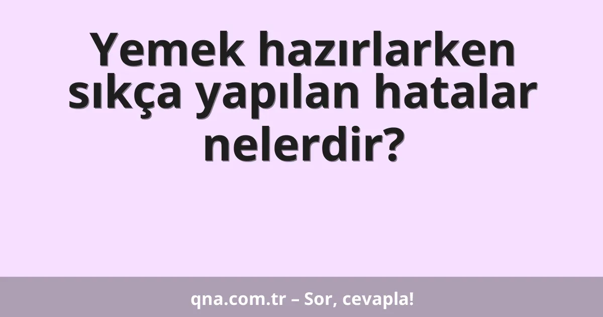 Yemek hazırlarken sıkça yapılan hatalar nelerdir?