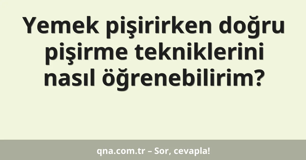 Yemek pişirirken doğru pişirme tekniklerini nasıl öğrenebilirim?