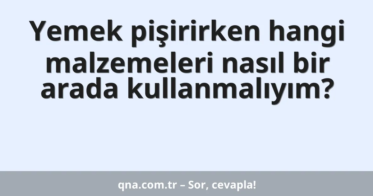 Yemek pişirirken hangi malzemeleri nasıl bir arada kullanmalıyım?