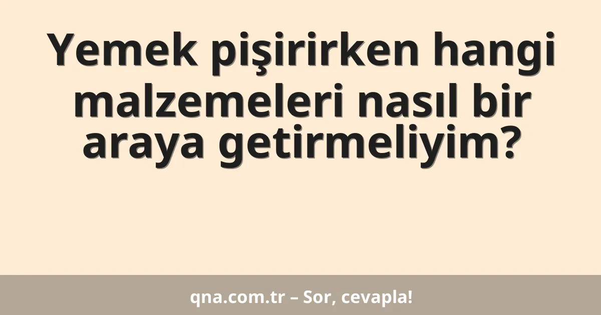 Yemek pişirirken hangi malzemeleri nasıl bir araya getirmeliyim?