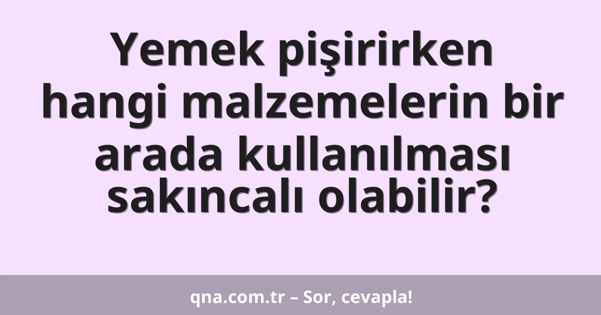 Yemek pişirirken hangi malzemelerin bir arada kullanılması sakıncalı olabilir?